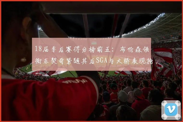18届季后赛得分榜前五：布伦森领衔东契奇紧随其后SGA与大桥表现抢眼