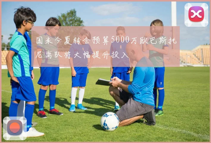 国米今夏转会预算5000万欧巴斯托尼离队将大幅提升投入