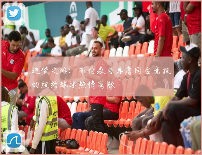 追梦之路：布伦森与库詹同台竞技的纽约球迷热情高涨