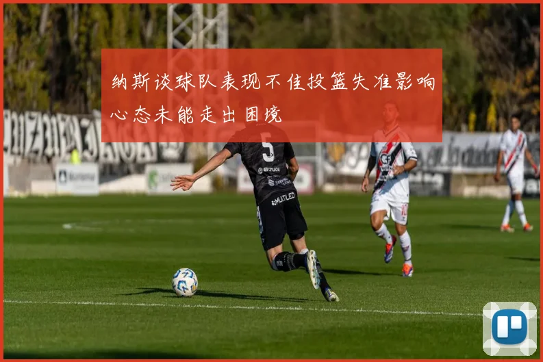 纳斯谈球队表现不佳投篮失准影响心态未能走出困境