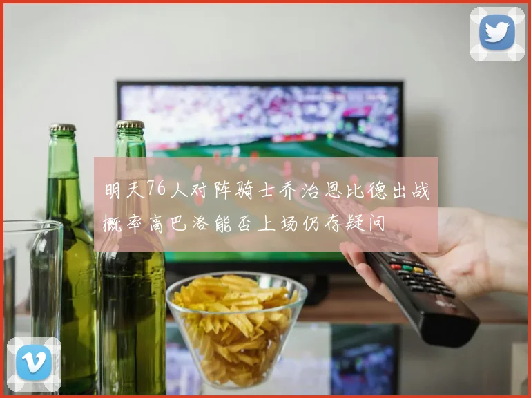 明天76人对阵骑士乔治恩比德出战概率高巴洛能否上场仍存疑问