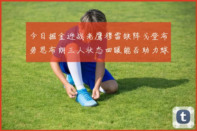 今日掘金迎战老鹰穆雷缺阵戈登布劳恩布朗三人状态回暖能否助力球队取胜