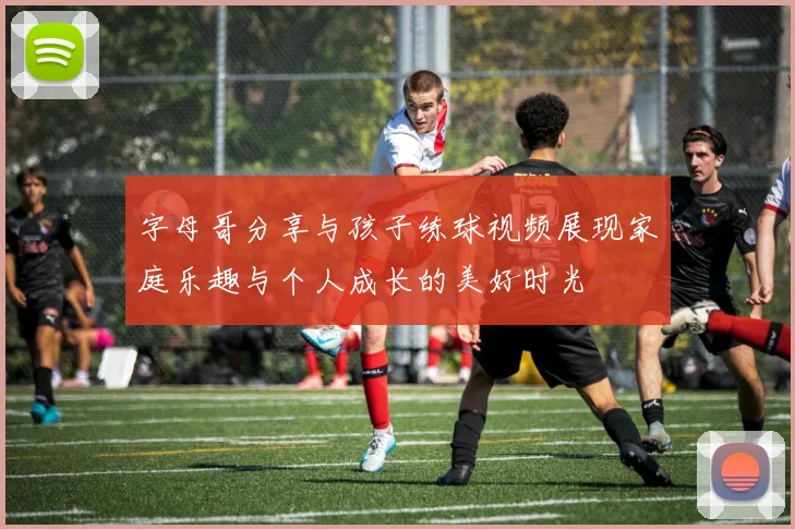 字母哥分享与孩子练球视频展现家庭乐趣与个人成长的美好时光