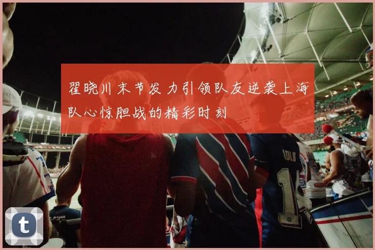 翟晓川末节发力引领队友逆袭上海队心惊胆战的精彩时刻