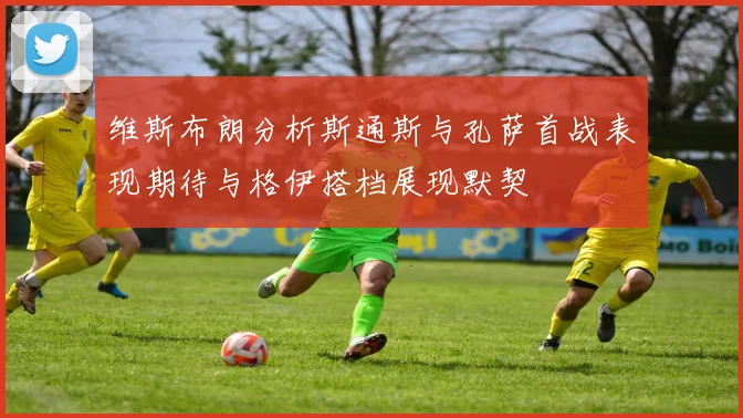 维斯布朗分析斯通斯与孔萨首战表现期待与格伊搭档展现默契