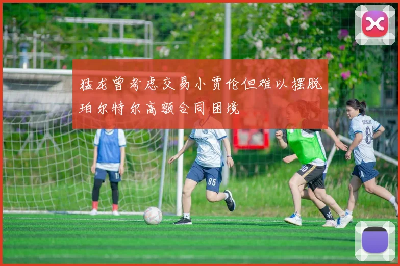 猛龙曾考虑交易小贾伦但难以摆脱珀尔特尔高额合同困境