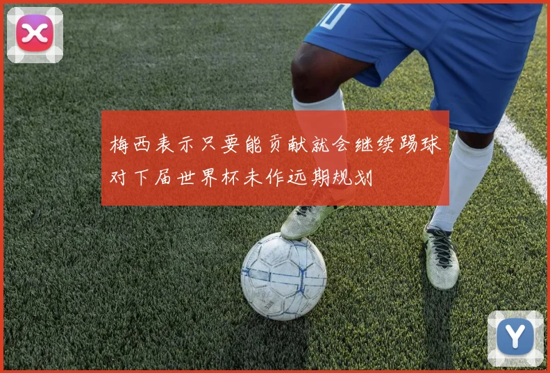 梅西表示只要能贡献就会继续踢球对下届世界杯未作远期规划