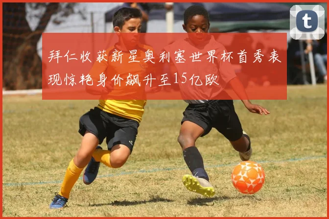 拜仁收获新星奥利塞世界杯首秀表现惊艳身价飙升至15亿欧