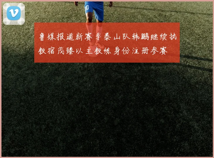 鲁媒报道新赛季泰山队韩鹏继续执教宿茂臻以主教练身份注册参赛