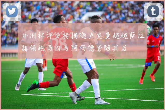 非洲杯评分榜揭晓卢克曼超越萨拉赫领跑马内与阿玛德紧随其后