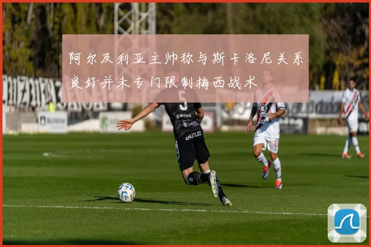 阿尔及利亚主帅称与斯卡洛尼关系良好并未专门限制梅西战术