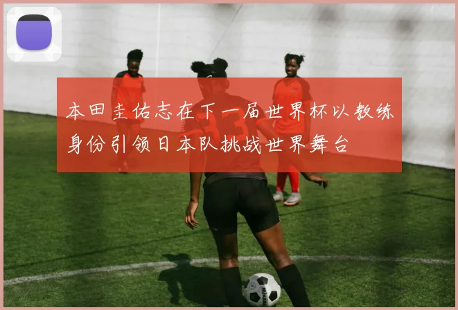 本田圭佑志在下一届世界杯以教练身份引领日本队挑战世界舞台
