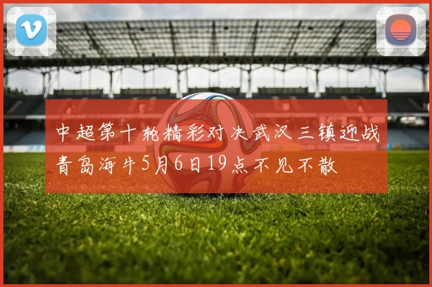 中超第十轮精彩对决武汉三镇迎战青岛海牛5月6日19点不见不散